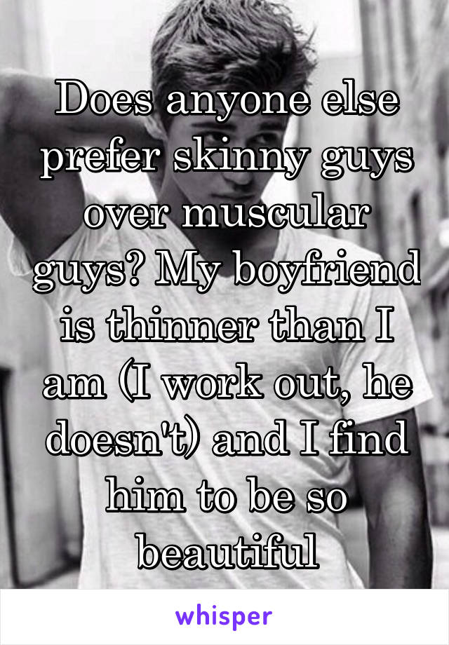 Does anyone else prefer skinny guys over muscular guys? My boyfriend is thinner than I am (I work out, he doesn't) and I find him to be so beautiful