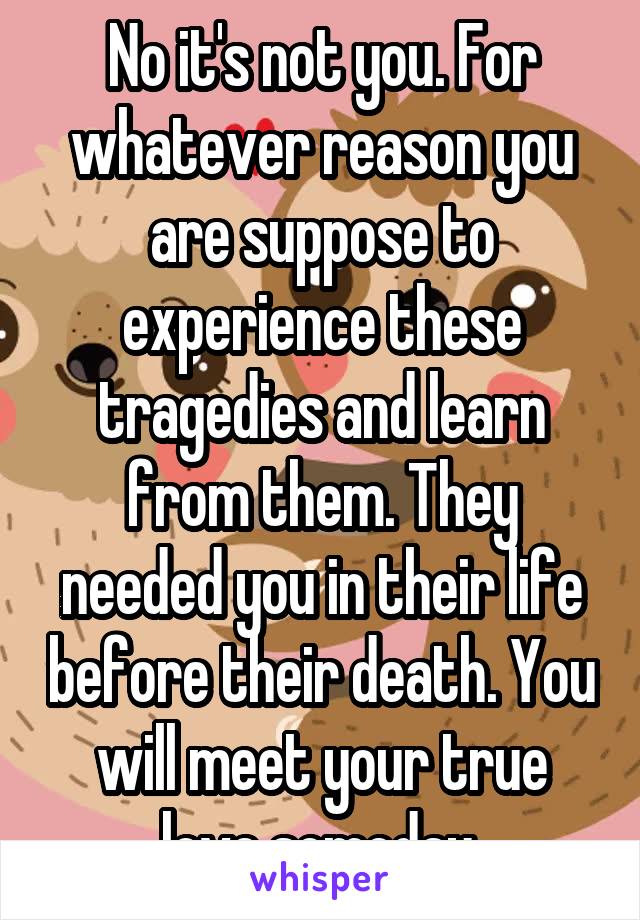 No it's not you. For whatever reason you are suppose to experience these tragedies and learn from them. They needed you in their life before their death. You will meet your true love someday.