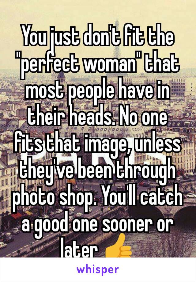 You just don't fit the "perfect woman" that most people have in their heads. No one fits that image, unless they've been through photo shop. You'll catch a good one sooner or later 👍