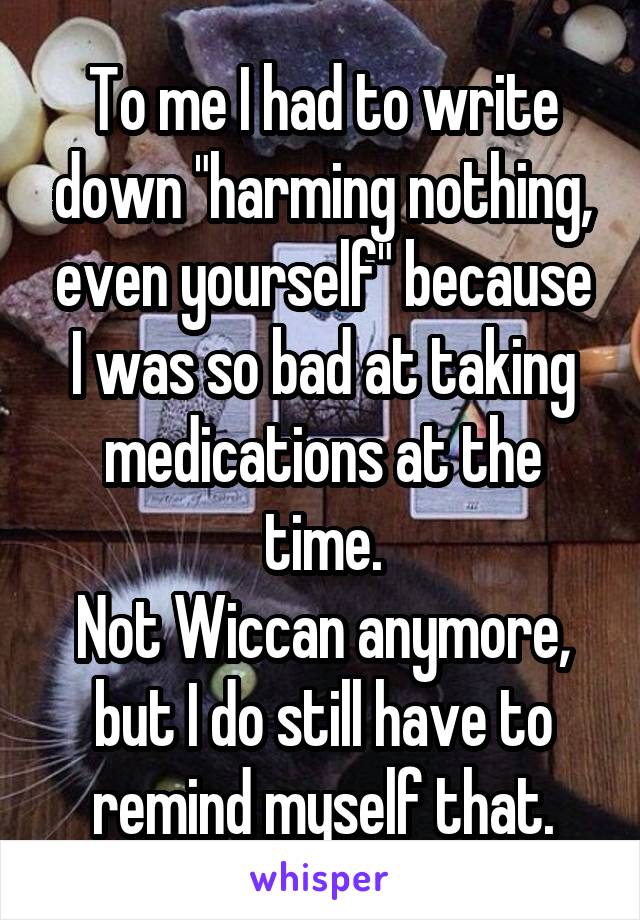 To me I had to write down "harming nothing, even yourself" because I was so bad at taking medications at the time.
Not Wiccan anymore, but I do still have to remind myself that.