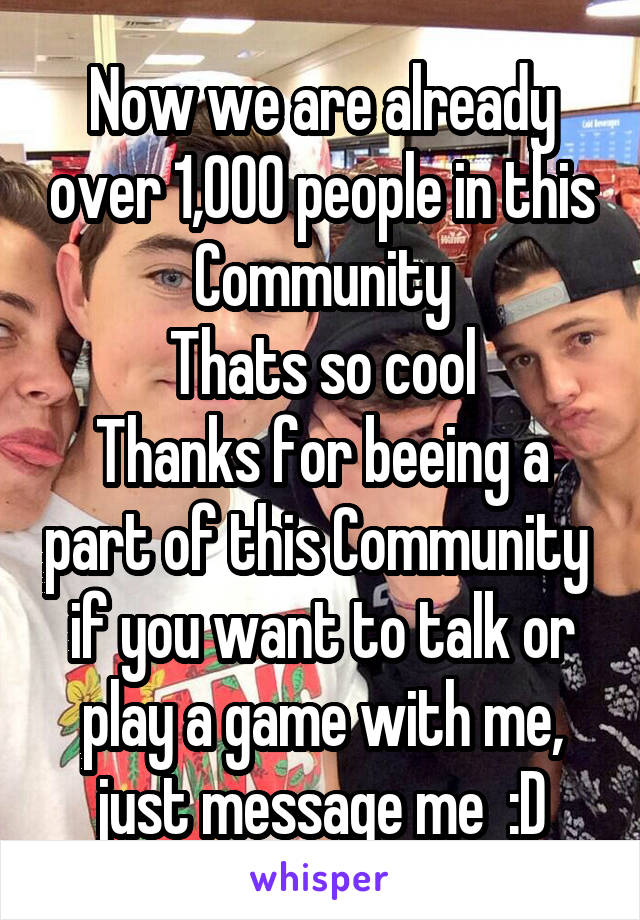 Now we are already over 1,000 people in this Community
Thats so cool
Thanks for beeing a part of this Community 
if you want to talk or play a game with me, just message me  :D