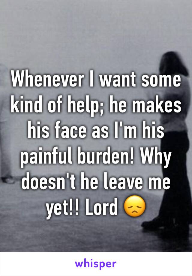 Whenever I want some kind of help; he makes his face as I'm his painful burden! Why doesn't he leave me yet!! Lord 😞