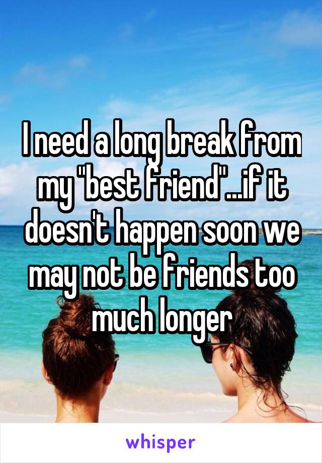 I need a long break from my "best friend"...if it doesn't happen soon we may not be friends too much longer