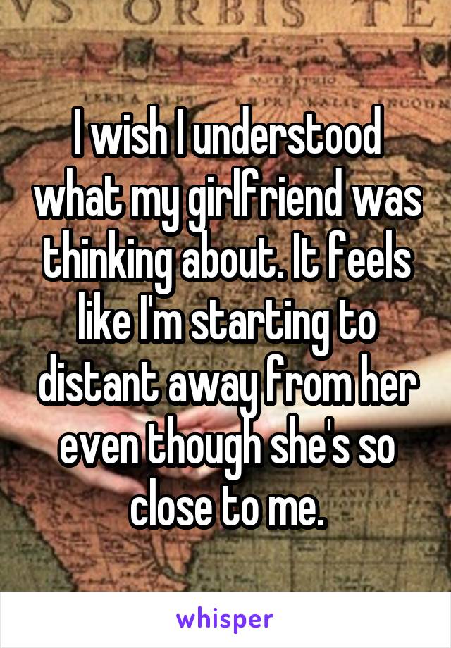 I wish I understood what my girlfriend was thinking about. It feels like I'm starting to distant away from her even though she's so close to me.