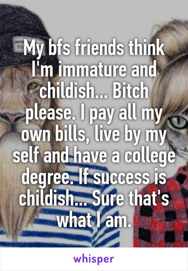 My bfs friends think I'm immature and childish... Bitch please. I pay all my own bills, live by my self and have a college degree. If success is childish... Sure that's what I am.