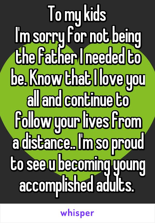 To my kids 
I'm sorry for not being the father I needed to be. Know that I love you all and continue to follow your lives from a distance.. I'm so proud to see u becoming young accomplished adults. 
