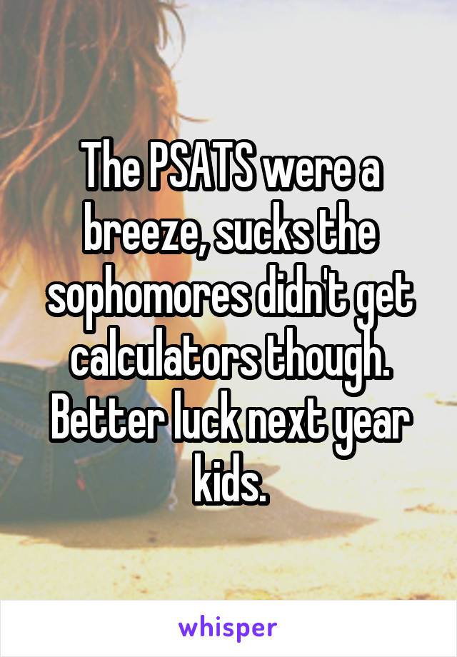 The PSATS were a breeze, sucks the sophomores didn't get calculators though. Better luck next year kids.
