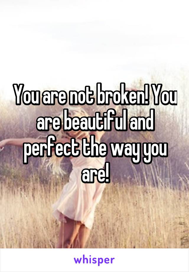 You are not broken! You are beautiful and perfect the way you are!