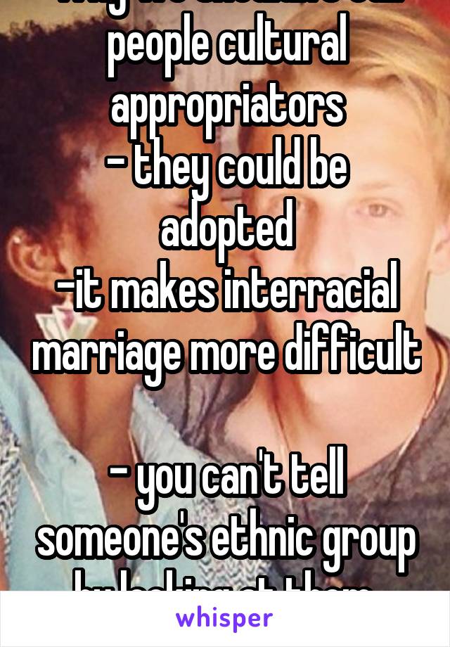 Why we shouldn't call people cultural appropriators
- they could be adopted
-it makes interracial marriage more difficult 
- you can't tell someone's ethnic group by looking at them. Unless you racist