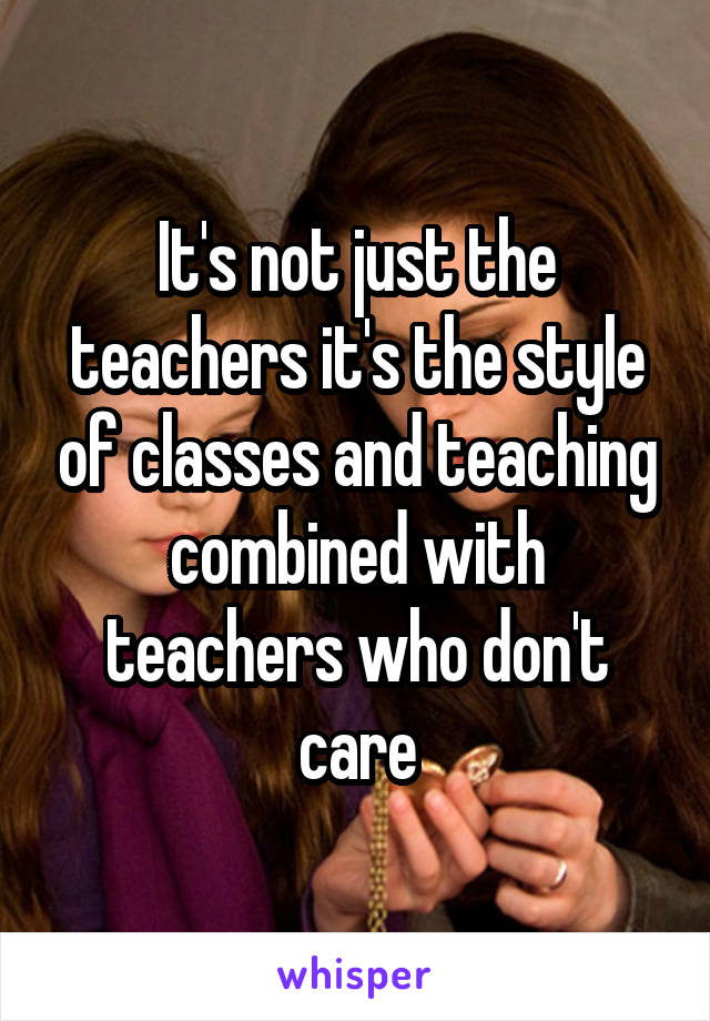 It's not just the teachers it's the style of classes and teaching combined with teachers who don't care