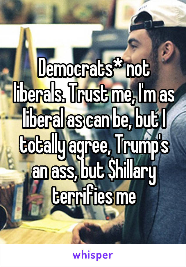 Democrats* not liberals. Trust me, I'm as liberal as can be, but I totally agree, Trump's an ass, but $hillary terrifies me