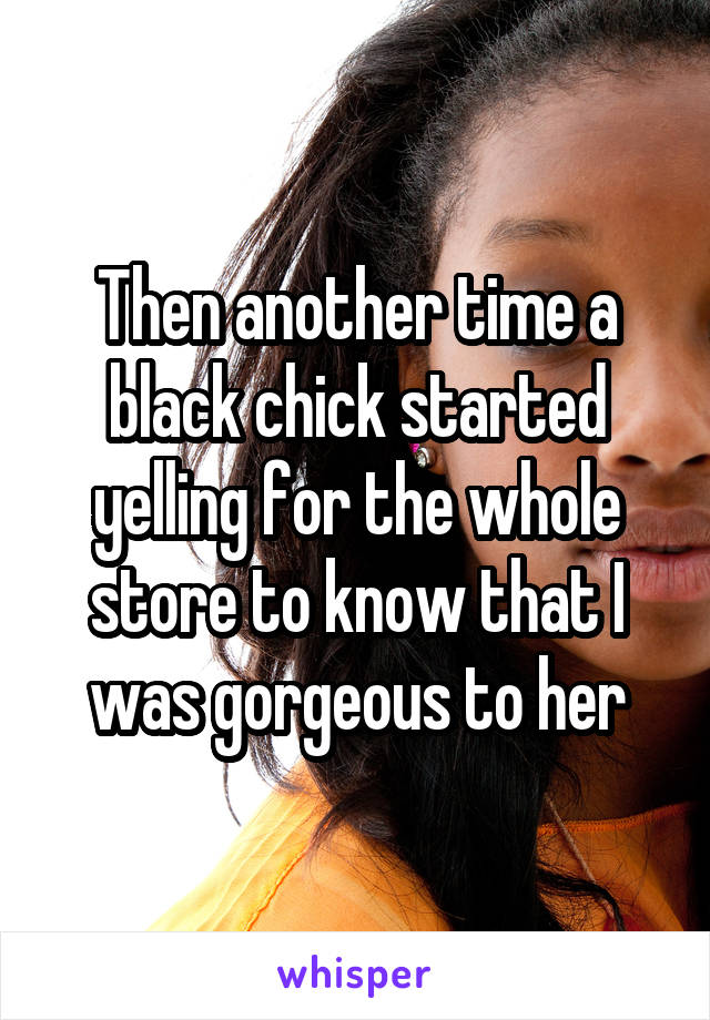 Then another time a black chick started yelling for the whole store to know that I was gorgeous to her