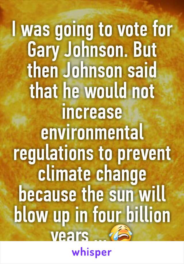 I was going to vote for Gary Johnson. But then Johnson said that he would not increase environmental regulations to prevent climate change because the sun will blow up in four billion years ...😭