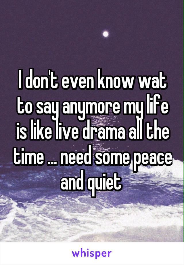 I don't even know wat to say anymore my life is like live drama all the time ... need some peace and quiet 
