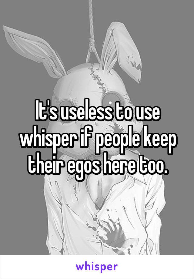 It's useless to use whisper if people keep their egos here too.