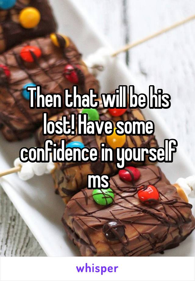 Then that will be his lost! Have some confidence in yourself ms