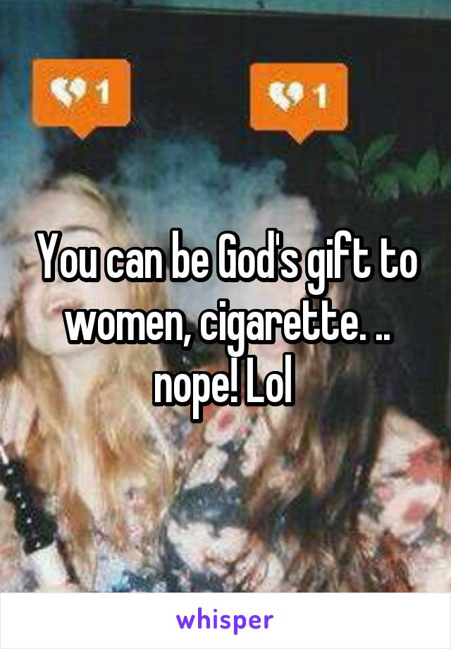 You can be God's gift to women, cigarette. .. nope! Lol 