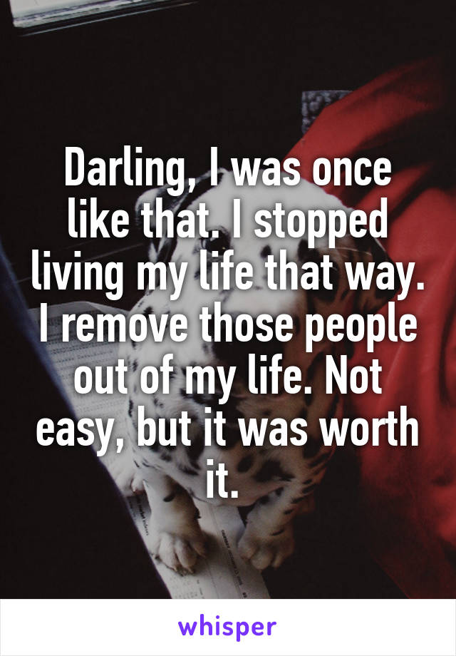 Darling, I was once like that. I stopped living my life that way. I remove those people out of my life. Not easy, but it was worth it. 