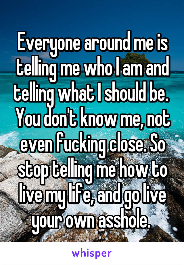 Everyone around me is telling me who I am and telling what I should be.  You don't know me, not even fucking close. So stop telling me how to live my life, and go live your own asshole. 