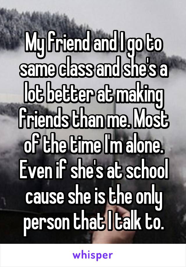 My friend and I go to same class and she's a lot better at making friends than me. Most of the time I'm alone. Even if she's at school cause she is the only person that I talk to.