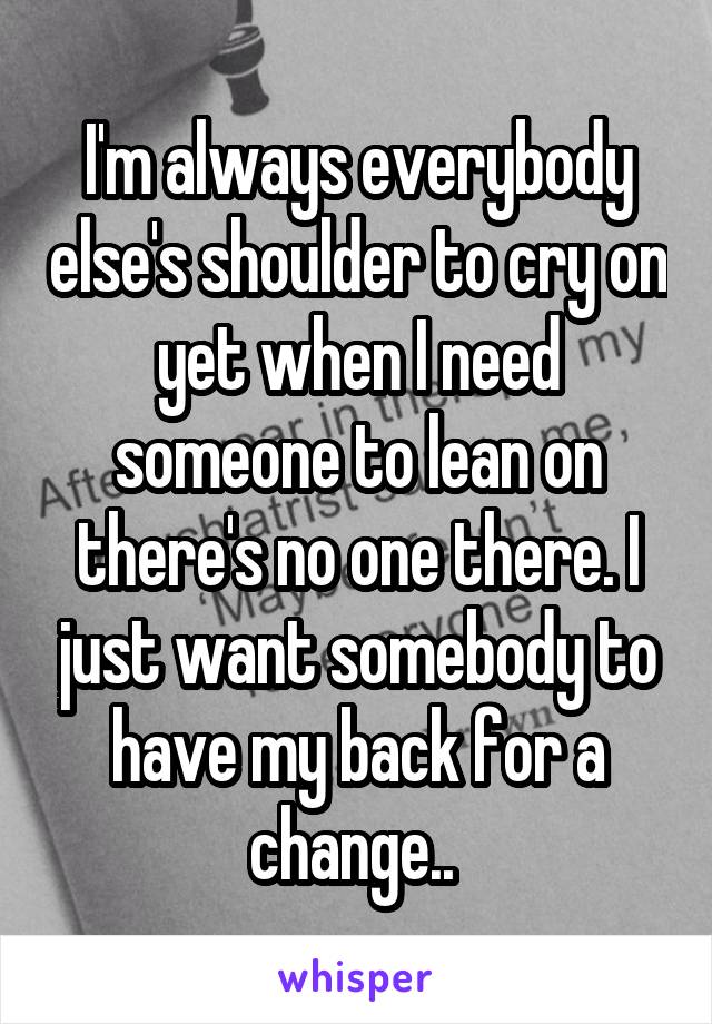 I'm always everybody else's shoulder to cry on yet when I need someone to lean on there's no one there. I just want somebody to have my back for a change.. 