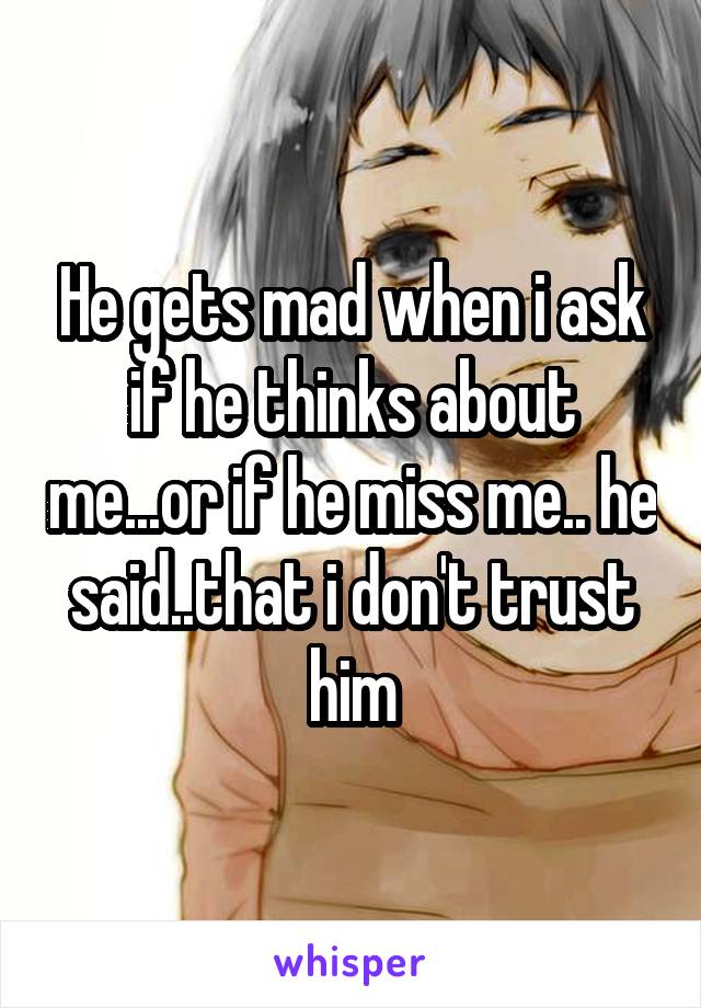 He gets mad when i ask if he thinks about me...or if he miss me.. he said..that i don't trust him
