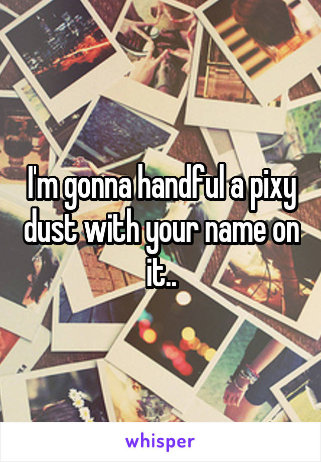 I'm gonna handful a pixy dust with your name on it..