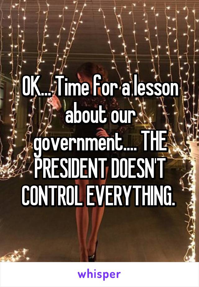 OK... Time for a lesson about our government.... THE PRESIDENT DOESN'T CONTROL EVERYTHING. 