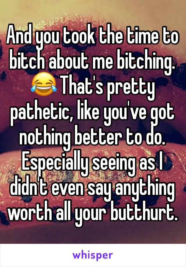 And you took the time to bitch about me bitching. 😂 That's pretty pathetic, like you've got nothing better to do. Especially seeing as I didn't even say anything worth all your butthurt.