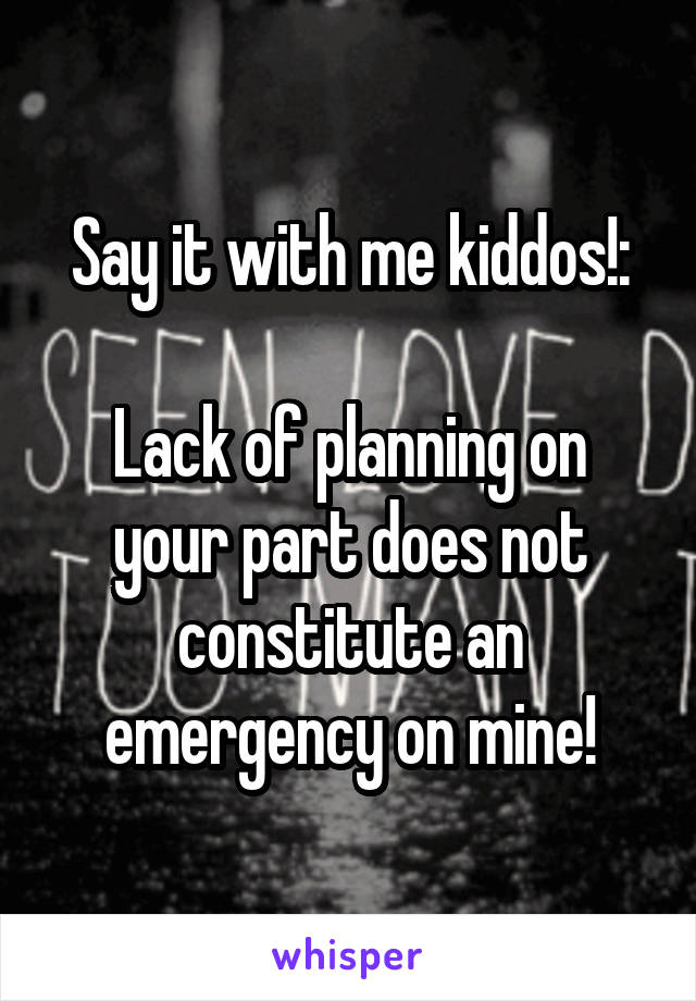 Say it with me kiddos!:

Lack of planning on your part does not constitute an emergency on mine!