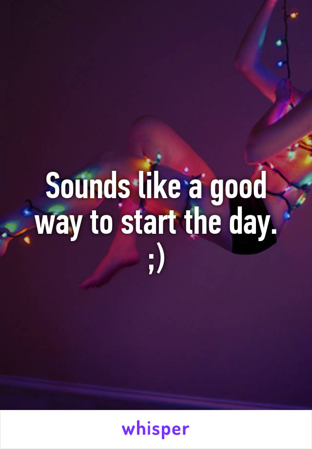 Sounds like a good way to start the day.
;)