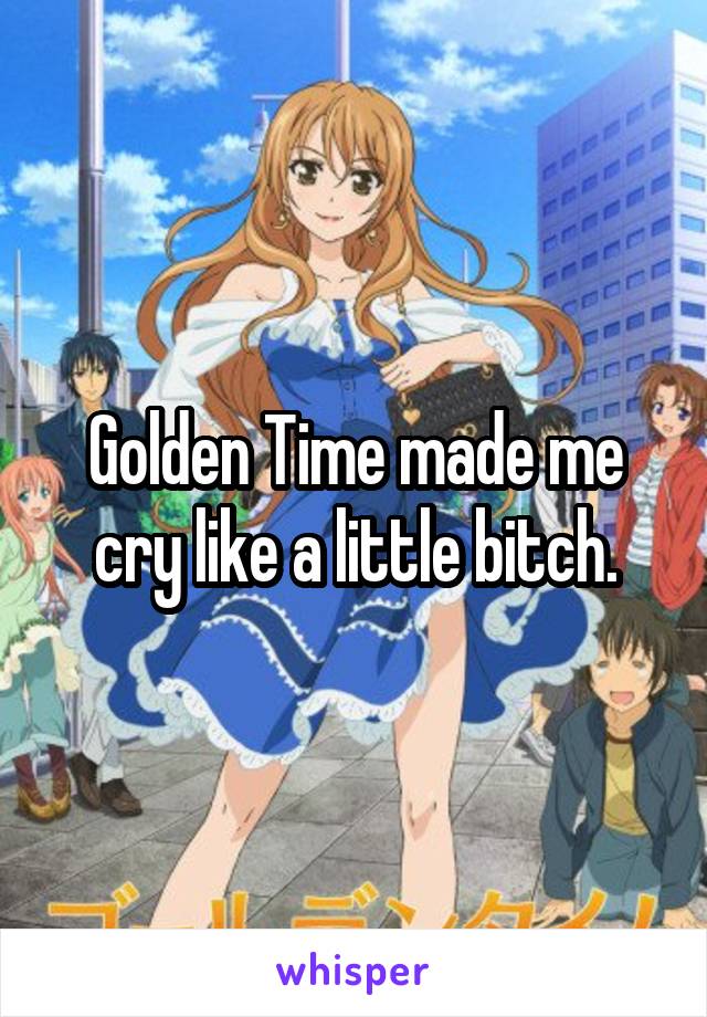 Golden Time made me cry like a little bitch.