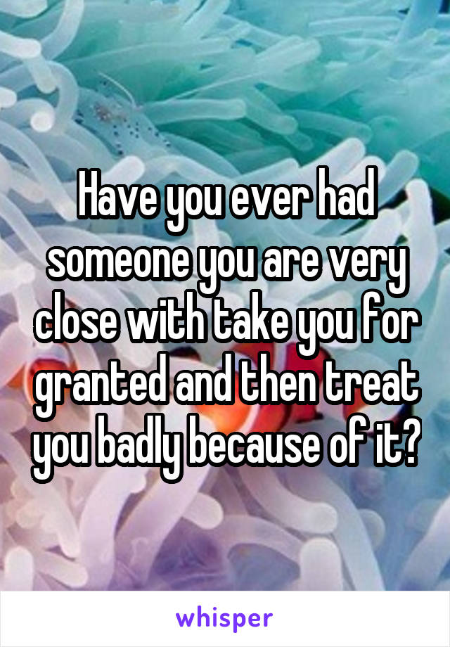 Have you ever had someone you are very close with take you for granted and then treat you badly because of it?