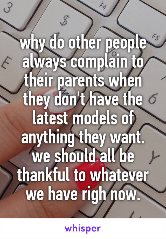 why do other people always complain to their parents when they don't have the latest models of anything they want. we should all be thankful to whatever we have righ now.