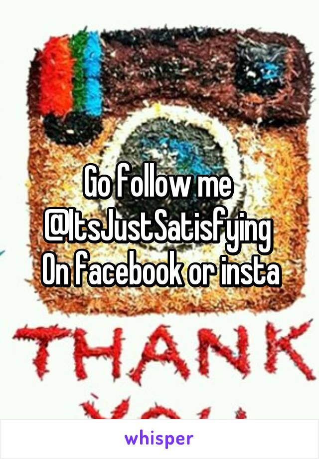 Go follow me 
@ItsJustSatisfying 
On facebook or insta