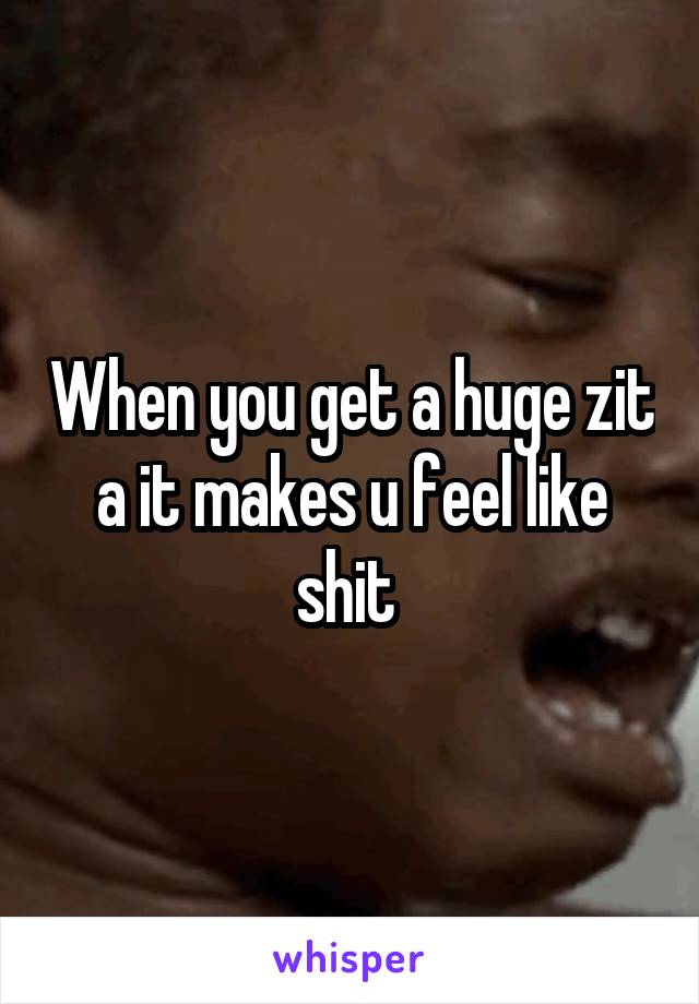 When you get a huge zit a it makes u feel like shit 