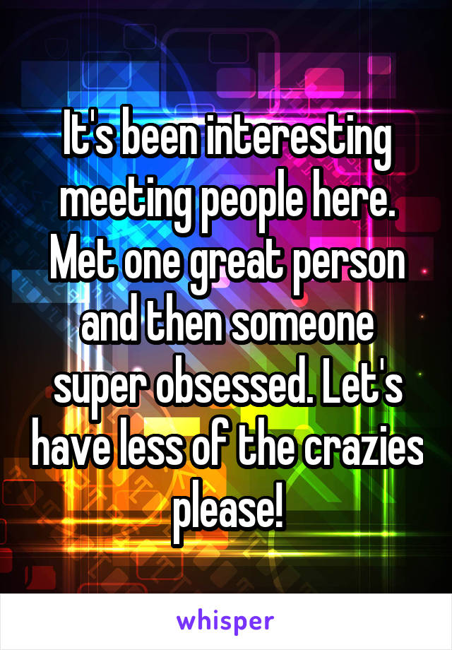 It's been interesting meeting people here. Met one great person and then someone super obsessed. Let's have less of the crazies please!
