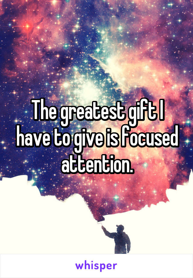 The greatest gift I have to give is focused attention.