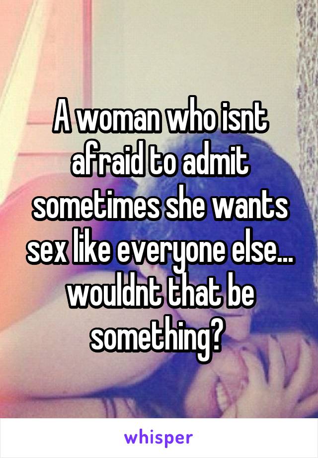 A woman who isnt afraid to admit sometimes she wants sex like everyone else... wouldnt that be something? 