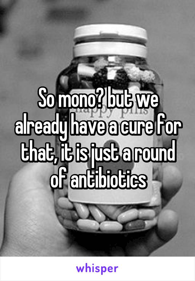 So mono? but we already have a cure for that, it is just a round of antibiotics