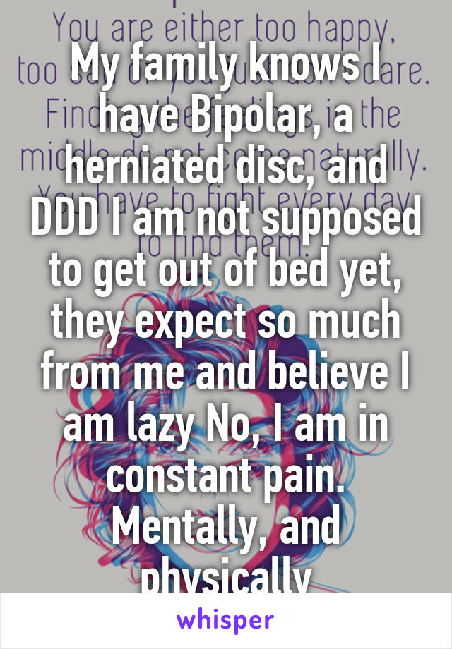 My family knows I have Bipolar, a herniated disc, and DDD I am not supposed to get out of bed yet, they expect so much from me and believe I am lazy No, I am in constant pain. Mentally, and physically