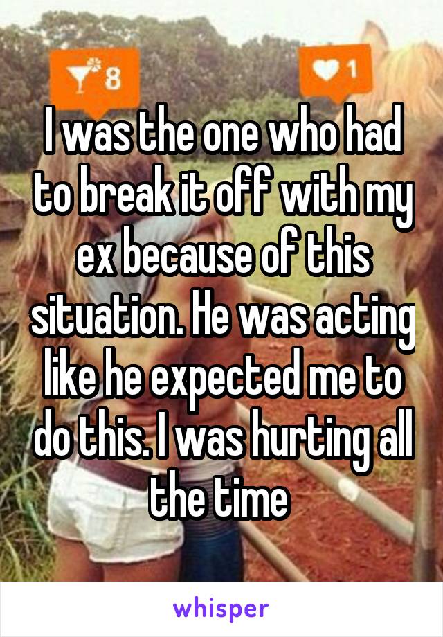 I was the one who had to break it off with my ex because of this situation. He was acting like he expected me to do this. I was hurting all the time 