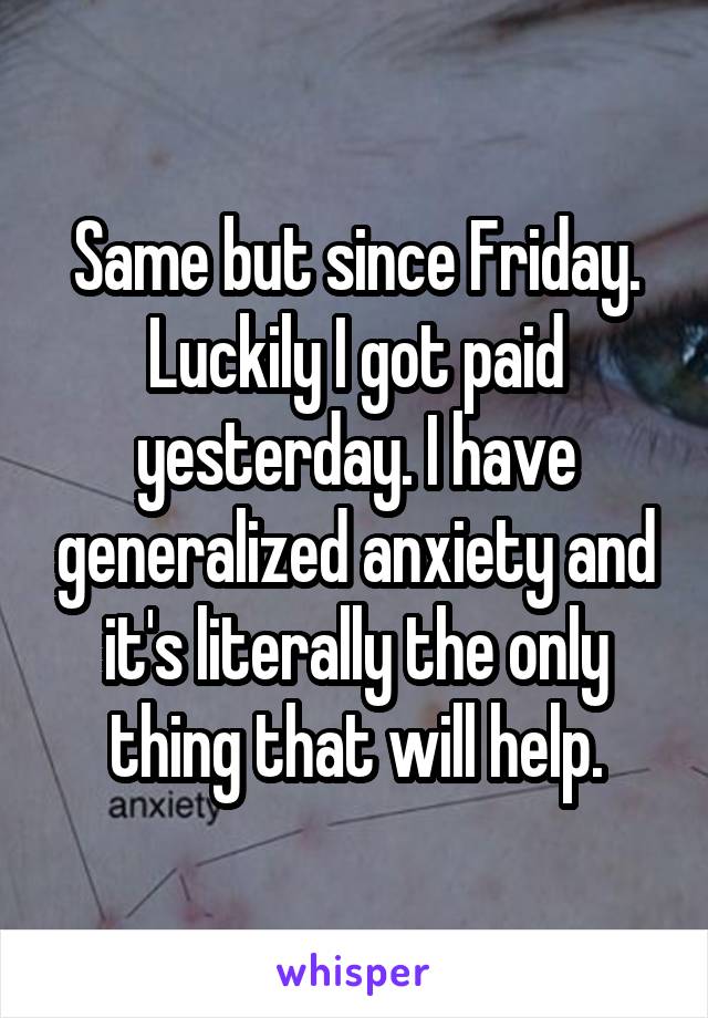 Same but since Friday. Luckily I got paid yesterday. I have generalized anxiety and it's literally the only thing that will help.