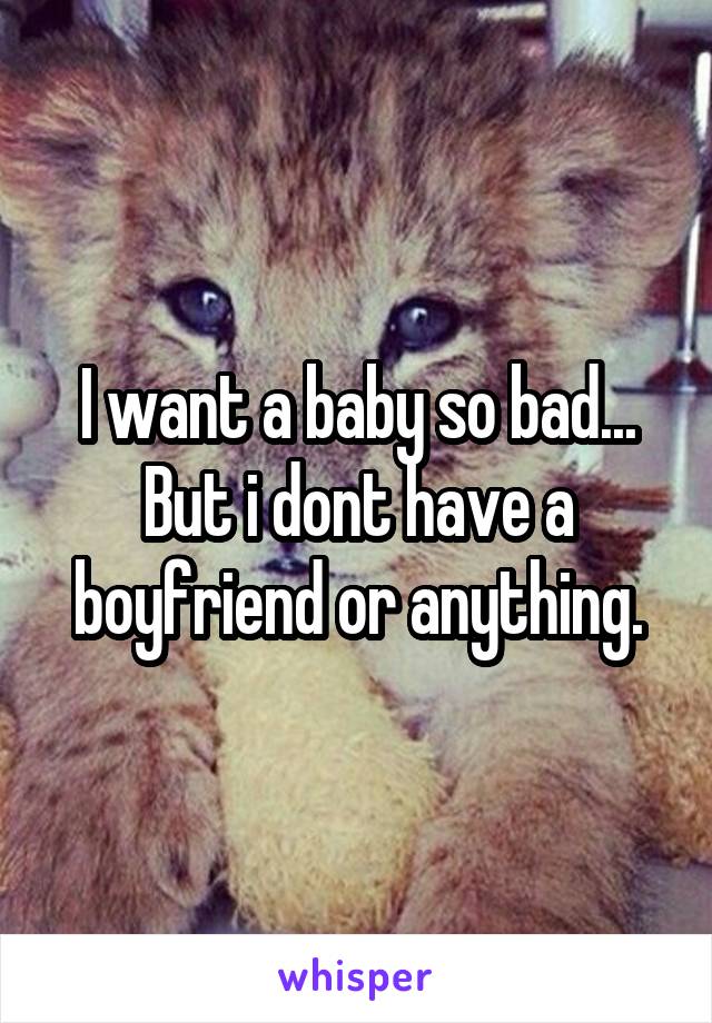 I want a baby so bad...
But i dont have a boyfriend or anything.