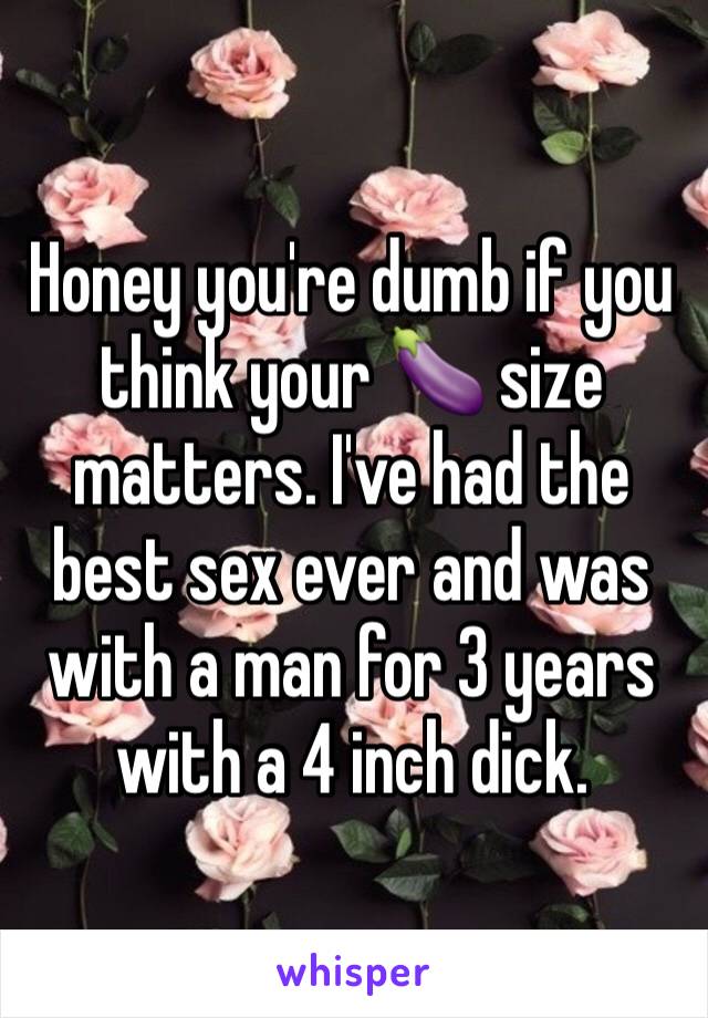 Honey you're dumb if you think your 🍆 size matters. I've had the best sex ever and was with a man for 3 years with a 4 inch dick. 