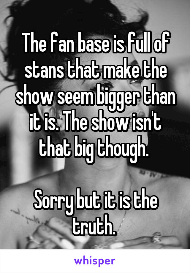 The fan base is full of stans that make the show seem bigger than it is. The show isn't that big though. 

Sorry but it is the truth. 