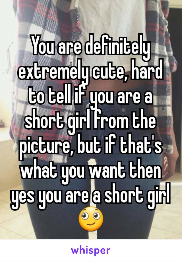 You are definitely extremely cute, hard to tell if you are a short girl from the picture, but if that's what you want then yes you are a short girl 🙄