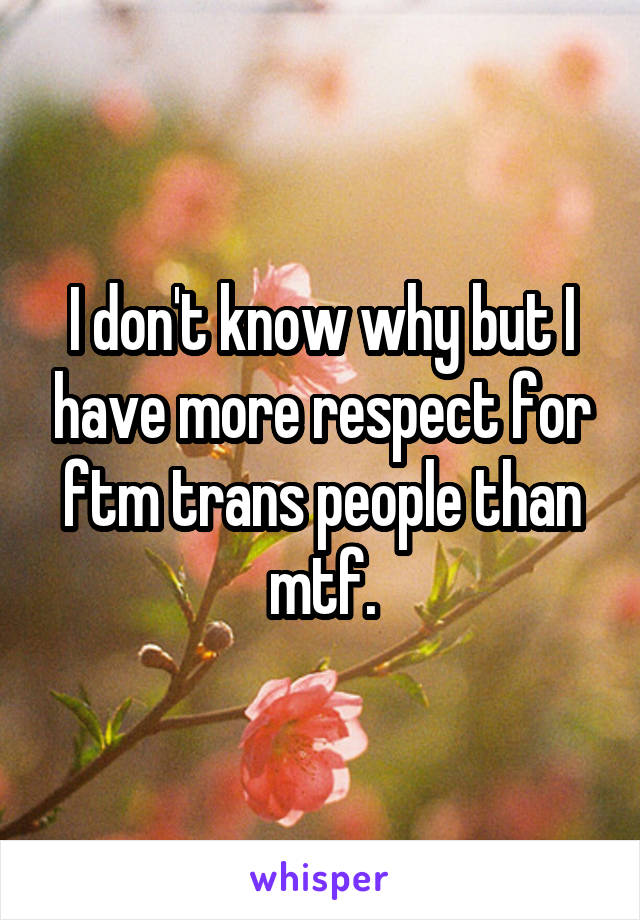 I don't know why but I have more respect for ftm trans people than mtf.