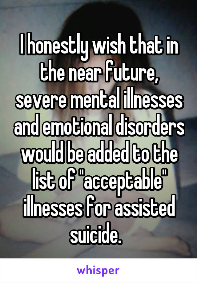 I honestly wish that in the near future, severe mental illnesses and emotional disorders would be added to the list of "acceptable" illnesses for assisted suicide.  