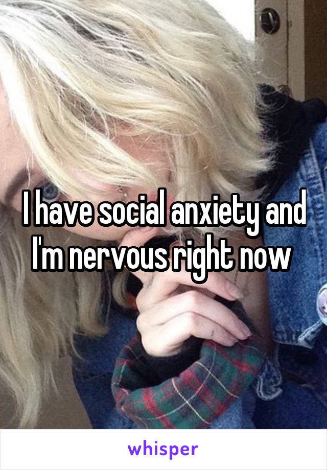 I have social anxiety and I'm nervous right now 